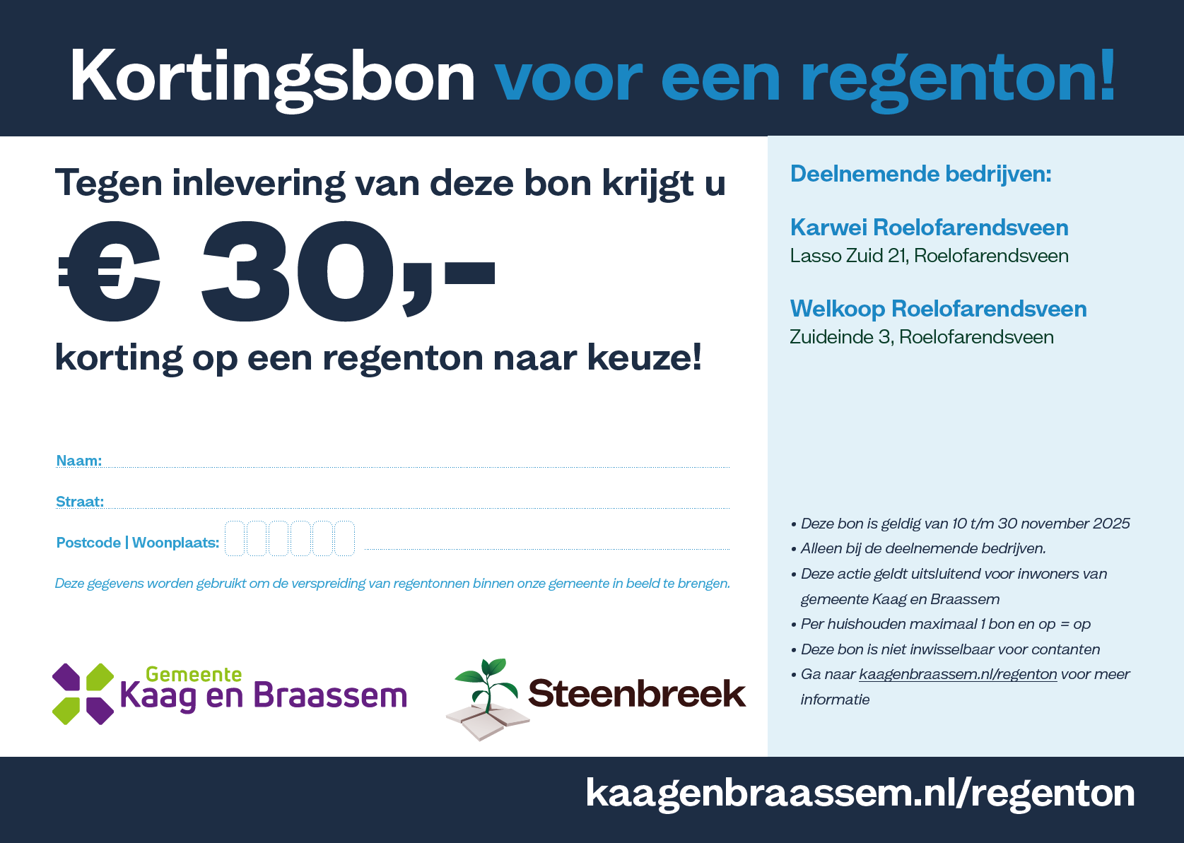 Kortingsbon voor een regenton! Tegen inlevering van deze bon krijgt u € 30,- korting op een regenton naar keuze! Deelnemende bedrijven: Karwei Roelofarendsveen Lasso Zuid 21, Roelofarendsveen en  Welkoop Roelofarendsveen Zuideinde 3, Roelofarendsveen. Deze bon is geldig van 10 t/m 30 november 2025. Alleen bij de deelnemende bedrijven. Deze actie geldt uitsluitend voor inwoners van gemeente Kaag en Braassem. Per huishouden maximaal 1 bon en op is op. Deze bon is niet inwisselbaar voor contanten. Ga naar www.kaagenbraassem.nl/regenton voor meer informatie.